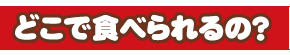 どこで食べられるの？